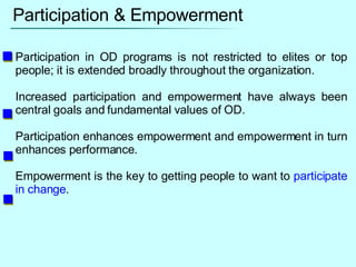 Participation & Empowerment Participation in OD programs is not restricted to elites or top people; it is extended broadly throughout the organization. Increased participation and empowerment have always been central goals and fundamental values of OD. Participation enhances empowerment and empowerment in turn enhances performance. Empowerment is the key to getting people to want to  participate in change . 