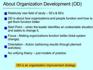About Organization Development (OD) Relatively new field of study – 50’s & 60’s OD is about how organizations and people function and how to get them function better Start Point – when the leader identifies an undesirable situation and seeks to change it. Focus - Making organizations function better (total system change). Orientation - Action (achieving results through planned activities). No unifying theory – just models of practice OD is an organization improvement strategy 