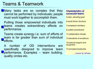 Teams & Teamwork Many tasks are so complex that they cannot be performed by individuals; people must work together to accomplish them. Putting those empowered individuals into teams creates extraordinary effects on performance. Teams create synergy i.e. sum of efforts of team is far greater than sum of individual efforts. A number of OD interventions are specifically designed to improve team performance. Examples – team building, quality circles etc. Characteristics of successful teams clear, elevating goal result driven structure competent members unified commitment collaborative climate standards of excellence external support and recognition principled leadership … ..Larson & LaFasto 