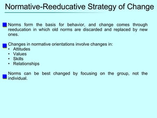 Normative-Reeducative Strategy of Change Norms form the basis for behavior, and change comes through reeducation in which old norms are discarded and replaced by new ones. Changes in normative orientations involve changes in: Attitudes Values Skills Relationships Norms can be best changed by focusing on the group, not the individual. 