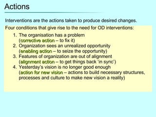 Actions Interventions are the actions taken to produce desired changes. Four conditions that give rise to the need for OD interventions: The organisation has a problem  ( corrective action  – to fix it) Organization sees an unrealized opportunity  ( enabling action  – to seize the opportunity) Features of organization are out of alignment  ( alignment action  – to get things back ‘in sync’) Yesterday’s vision is no longer good enough ( action for new vision  – actions to build necessary structures, processes and culture to make new vision a reality) 