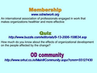 www.odnetwork.org An international association of professionals engaged in work that makes organizations healthier and more effective  How much do you know about the effects of organizational development on the people affected by the change?  http://www.buzzle.com/editorials/9-13-2006-108634.asp Membership Quiz http://www.orkut.co.in/Main#Community.aspx?cmm=55127430 OD community 