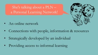 • An online network
• Connections with people, information & resources
• Strategically developed by an individual
• Providing access to informal learning
She’s talking about a PLN –
a Personal Learning Network!
 