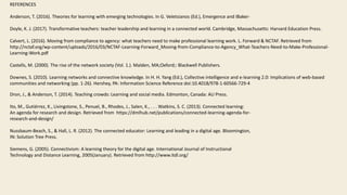 REFERENCES
Anderson, T. (2016). Theories for learning with emerging technologies. In G. Veletsianos (Ed.), Emergence and IBaker-
Doyle, K. J. (2017). Transformative teachers: teacher leadership and learning in a connected world. Cambridge, Massachusetts: Harvard Education Press.
Calvert, L. (2016). Moving from compliance to agency: what teachers need to make professional learning work. L. Forward & NCTAF. Retrieved from
http://nctaf.org/wp-content/uploads/2016/03/NCTAF-Learning-Forward_Moving-from-Compliance-to-Agency_What-Teachers-Need-to-Make-Professional-
Learning-Work.pdf
Castells, M. (2000). The rise of the network society (Vol. 1.). Malden, MA;Oxford;: Blackwell Publishers.
Downes, S. (2010). Learning networks and connective knowledge. In H. H. Yang (Ed.), Collective intelligence and e-learning 2.0: Implications of web-based
communities and networking (pp. 1-26). Hershey, PA: Information Science Reference doi:10.4018/978-1-60566-729-4
Dron, J., & Anderson, T. (2014). Teaching crowds: Learning and social media. Edmonton, Canada: AU Press.
Ito, M., Gutiérrez, K., Livingstone, S., Penuel, B., Rhodes, J., Salen, K., . . . Watkins, S. C. (2013). Connected learning:
An agenda for research and design. Retrieved from https://dmlhub.net/publications/connected-learning-agenda-for-
research-and-design/
Nussbaum-Beach, S., & Hall, L. R. (2012). The connected educator: Learning and leading in a digital age. Bloomington,
IN: Solution Tree Press.
Siemens, G. (2005). Connectivism: A learning theory for the digital age. International Journal of Instructional
Technology and Distance Learning, 2005(January). Retrieved from http://www.itdl.org/
 