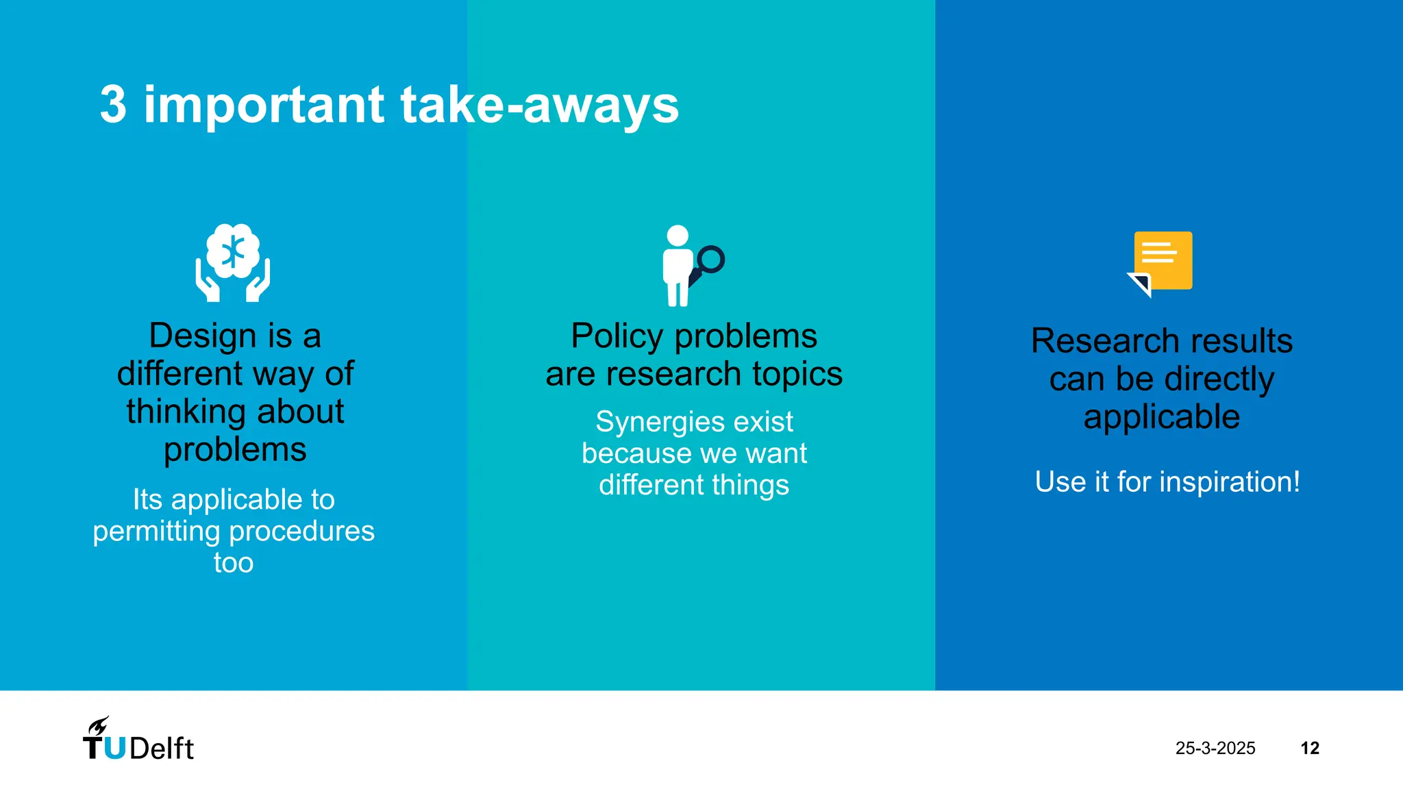25-3-2025 12
Its applicable to
permitting procedures
too
Design is a
different way of
thinking about
problems
Synergies exist
because we want
different things
Policy problems
are research topics
Use it for inspiration!
Research results
can be directly
applicable
Design Process | 7 steps
Design Process | 7 steps
3 important take-aways
 