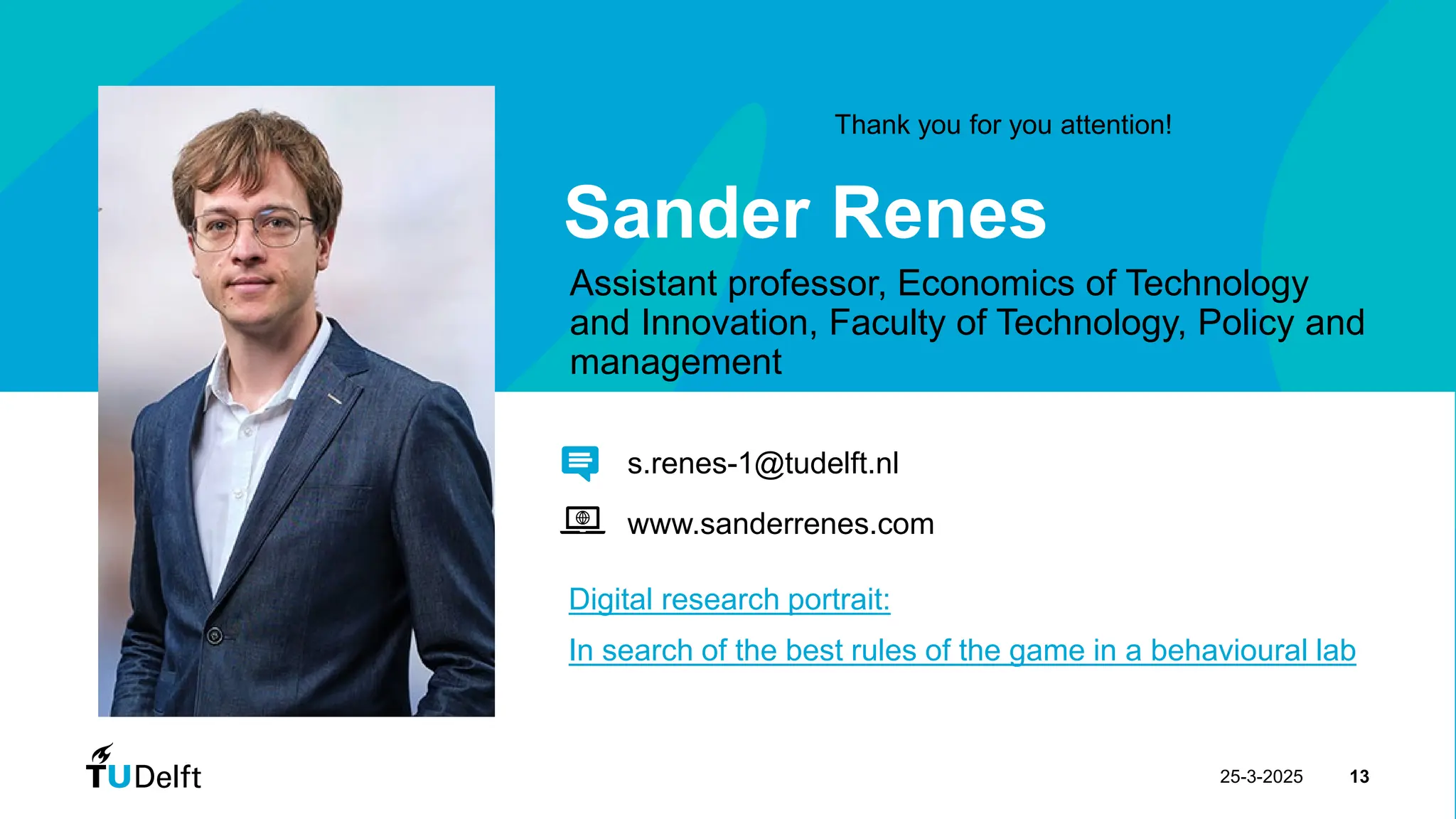 25-3-2025 13
Sander Renes
Assistant professor, Economics of Technology
and Innovation, Faculty of Technology, Policy and
management
Digital research portrait:
In search of the best rules of the game in a behavioural lab
s.renes-1@tudelft.nl
www.sanderrenes.com
Thank you for you attention!
 