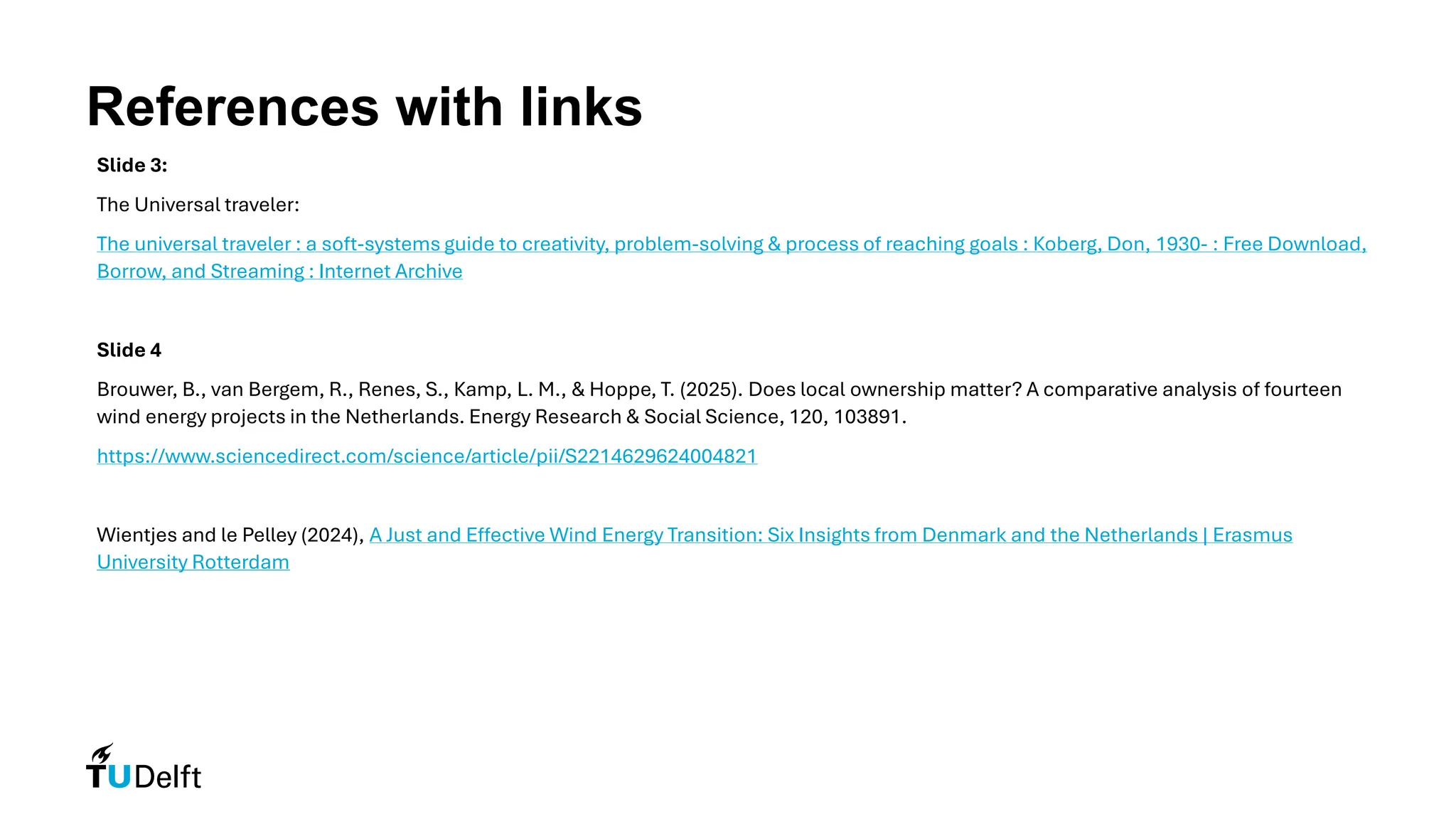 References with links
Slide 3:
The Universal traveler:
The universal traveler : a soft-systems guide to creativity, problem-solving & process of reaching goals : Koberg, Don, 1930- : Free Download,
Borrow, and Streaming : Internet Archive
Slide 4
Brouwer, B., van Bergem, R., Renes, S., Kamp, L. M., & Hoppe, T. (2025). Does local ownership matter? A comparative analysis of fourteen
wind energy projects in the Netherlands. Energy Research & Social Science, 120, 103891.
https://www.sciencedirect.com/science/article/pii/S2214629624004821
Wientjes and le Pelley (2024), A Just and Effective Wind Energy Transition: Six Insights from Denmark and the Netherlands | Erasmus
University Rotterdam
 