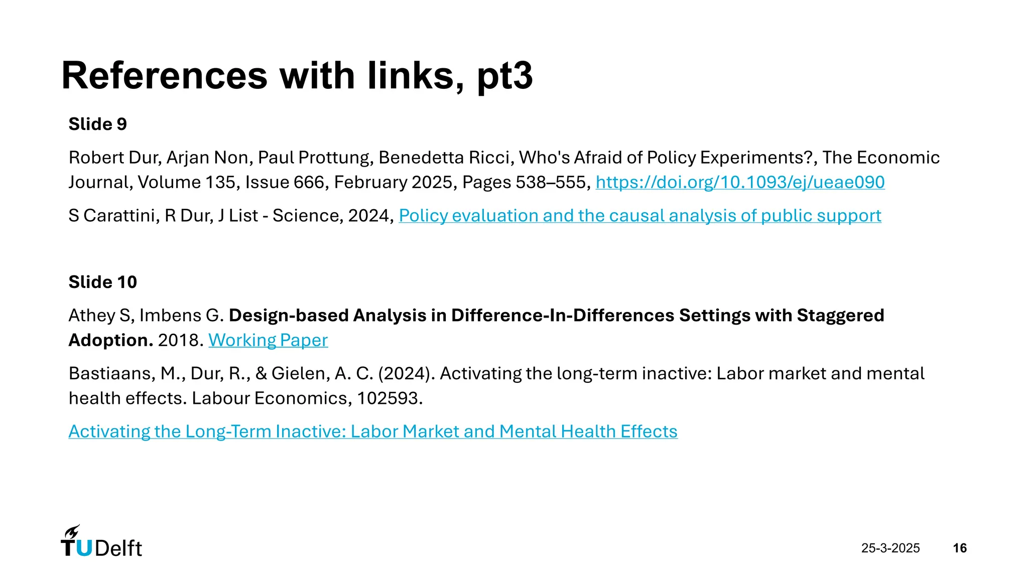 25-3-2025 16
References with links, pt3
Slide 9
Robert Dur, Arjan Non, Paul Prottung, Benedetta Ricci, Who's Afraid of Policy Experiments?, The Economic
Journal, Volume 135, Issue 666, February 2025, Pages 538–555, https://doi.org/10.1093/ej/ueae090
S Carattini, R Dur, J List - Science, 2024, Policy evaluation and the causal analysis of public support
Slide 10
Athey S, Imbens G. Design-based Analysis in Difference-In-Differences Settings with Staggered
Adoption. 2018. Working Paper
Bastiaans, M., Dur, R., & Gielen, A. C. (2024). Activating the long-term inactive: Labor market and mental
health effects. Labour Economics, 102593.
Activating the Long-Term Inactive: Labor Market and Mental Health Effects
 