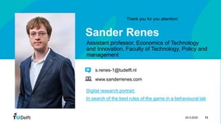 25-3-2025 13
Sander Renes
Assistant professor, Economics of Technology
and Innovation, Faculty of Technology, Policy and
management
Digital research portrait:
In search of the best rules of the game in a behavioural lab
s.renes-1@tudelft.nl
www.sanderrenes.com
Thank you for you attention!
 