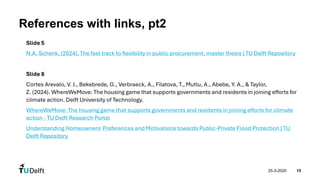 25-3-2025 15
References with links, pt2
Slide 5
N.A. Schenk, (2024), The fast track to flexibility in public procurement, master thesis | TU Delft Repository
Slide 8
Cortes Arevalo, V. J., Bekebrede, G., Verbraeck, A., Filatova, T., Mutlu, A., Abebe, Y. A., & Taylor,
Z. (2024). WhereWeMove: The housing game that supports governments and residents in joining efforts for
climate action. Delft University of Technology.
WhereWeMove: The housing game that supports governments and residents in joining efforts for climate
action - TU Delft Research Portal
Understanding Homeowners' Preferences and Motivations towards Public-Private Flood Protection | TU
Delft Repository
 