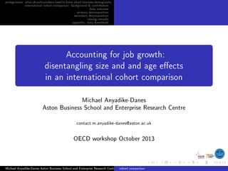 prolegomena: whatukpolicymakersneedtoknowaboutbusinessdemography
international cohort comparison: background & contribution
data overview
primary decomposition
secondary decomposition
closing remarks
appendix: data &methods
Accounting for job growth:
disentangling size and and age eects
in an international cohort comparison
Michael Anyadike-Danes
Aston Business School and Enterprise Research Centre
contact:m.anyadike-danes@aston.ac.uk
OECD workshop October 2013
Michael Anyadike-Danes Aston Business School and Enterprise Research Centre cohort comparison
 
