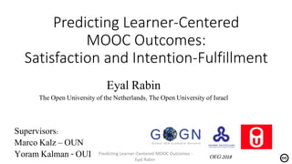 Predicting Learner-Centered
MOOC Outcomes:
Satisfaction and Intention-Fulfillment
Eyal Rabin
The Open University of the Netherlands, The Open University of Israel
Supervisors:
Marco Kalz – OUN
Yoram Kalman - OUI OEG 2018
Predicting Learner-Centered MOOC Outcomes -
Eyal Rabin
 