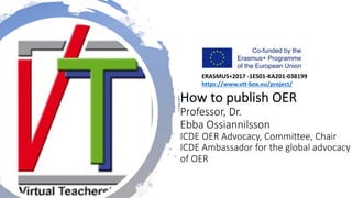 How to publish OER
Professor, Dr.
Ebba Ossiannilsson
ICDE OER Advocacy, Committee, Chair
ICDE Ambassador for the global advocacy
of OER
ERASMUS+2017 -1ES01-KA201-038199
https://www.vtt-box.eu/project/
 