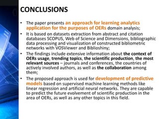 CONCLUSIONS
• The paper presents an approach for learning analytics
application for the purposes of OERs domain analysis;
• It is based on datasets extraction from abstract and citation
databases SCOPUS, Web of Science and Dimensions, bibliographic
data processing and visualization of constructed bibliometric
networks with VOSViewer and Biblioshiny;
• The findings include extensive information about the context of
OERs usage, trending topics, the scientific production, the most
relevant sources – journals and conferences, the countries of
actively involved authors, as well as the collaboration among
them;
• The proposed approach is used for development of predictive
models based on supervised machine learning methods like
linear regression and artificial neural networks. They are capable
to predict the future evolvement of scientific production in the
area of OERs, as well as any other topics in this field.
 
