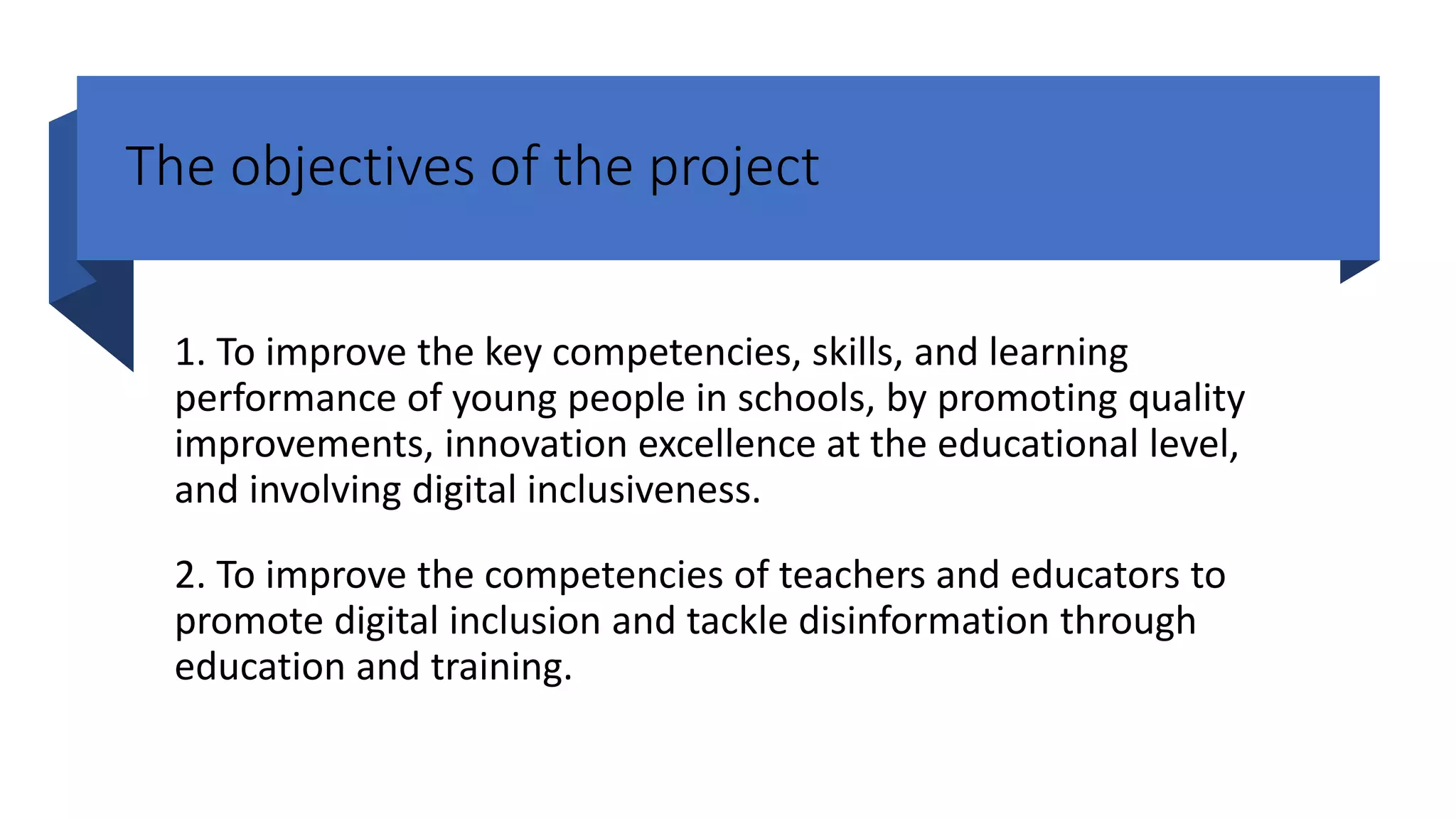The objectives of the project
1. To improve the key competencies, skills, and learning
performance of young people in schools, by promoting quality
improvements, innovation excellence at the educational level,
and involving digital inclusiveness.
2. To improve the competencies of teachers and educators to
promote digital inclusion and tackle disinformation through
education and training.
