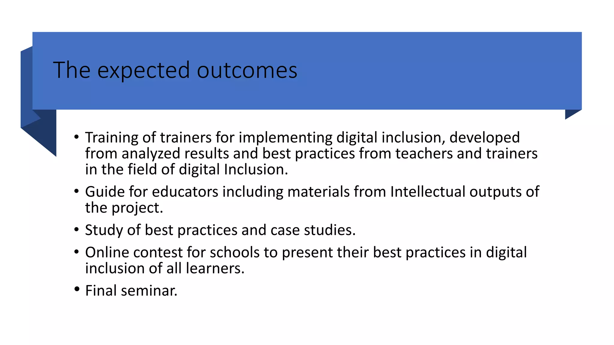 The expected outcomes
• Training of trainers for implementing digital inclusion, developed
from analyzed results and best practices from teachers and trainers
in the field of digital Inclusion.
• Guide for educators including materials from Intellectual outputs of
the project.
• Study of best practices and case studies.
• Online contest for schools to present their best practices in digital
inclusion of all learners.
• Final seminar.