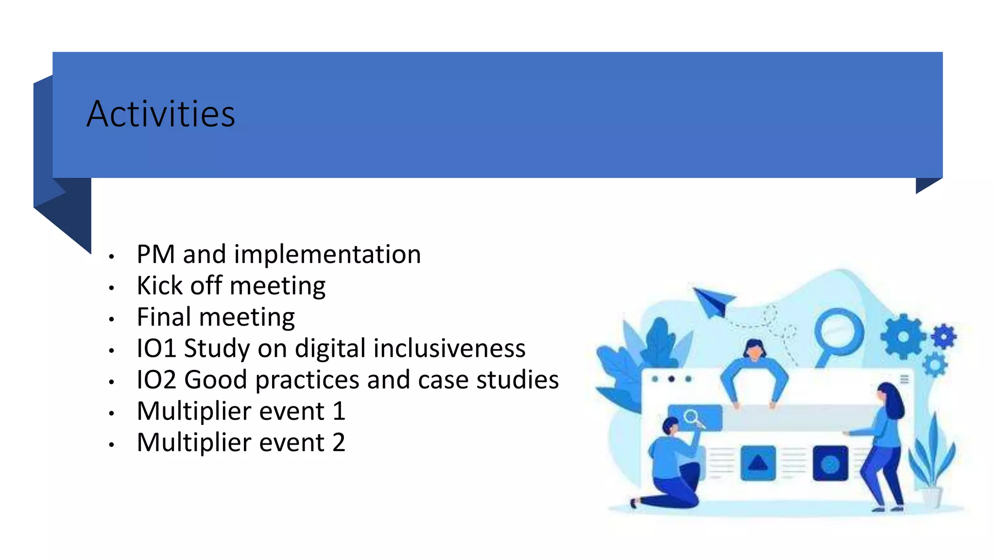 Activities
• PM and implementation
• Kick off meeting
• Final meeting
• IO1 Study on digital inclusiveness
• IO2 Good practices and case studies
• Multiplier event 1
• Multiplier event 2