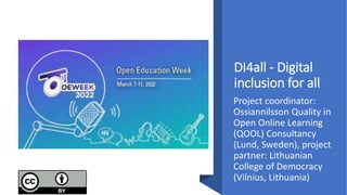 DI4all - Digital
inclusion for all
Project coordinator:
Ossiannilsson Quality in
Open Online Learning
(QOOL) Consultancy
(Lund, Sweden), project
partner: Lithuanian
College of Democracy
(Vilnius, Lithuania)
 