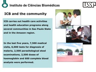 Instituto de Ciências Biomédicas

ICB and the community

ICB carries out health care activities
and health education programs along
several communities in Sao Paulo State
and in the Amazon region.



In the last five years, 7,500 medical
visits, 6,000 tests for diagnosis of
malaria, 2,500 parasitological stool
examinations, 2,500 doses of
haemoglobin and 600 complete blood
analysis were performed.
 