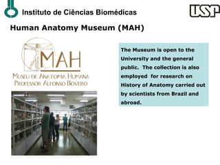 Instituto de Ciências Biomédicas

Human Anatomy Museum (MAH)

                             The Museum is open to the
                             University and the general
                             public. The collection is also
                             employed for research on
                             History of Anatomy carried out
                             by scientists from Brazil and
                             abroad.
 