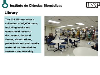 Instituto de Ciências Biomédicas

Library
The ICB Library hosts a
collection of 93,600 items,
including books and
educational research
documents, doctoral
theses, dissertations,
periodicals and multimedia
material, as intended for
research and teaching.
 