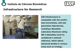 Instituto de Ciências Biomédicas

Infrastructure for Research

                             ICB infrastructure is
                             compatible with the world's
                             best Universities, with last
                             generation laboratories,
                             including a Biosafety
                             Laboratory Maximum rating
                             NB-3 (Biosafety Level 3),
                             considered a national
                             reference, which allows
                             advanced studies in various
                             areas such as virology.
 