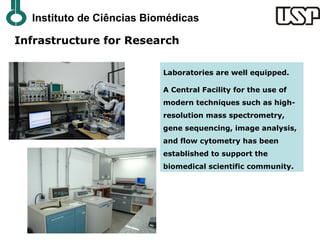 Instituto de Ciências Biomédicas

Infrastructure for Research

                           Laboratories are well equipped.

                           A Central Facility for the use of
                           modern techniques such as high-
                           resolution mass spectrometry,
                           gene sequencing, image analysis,
                           and flow cytometry has been
                           established to support the
                           biomedical scientific community.
 