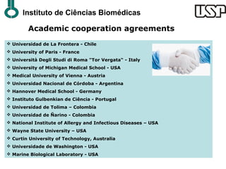 Instituto de Ciências Biomédicas

        Academic cooperation agreements
 Universidad de La Frontera - Chile
 University of Paris - France
 Università Degli Studi di Roma "Tor Vergata“ - Italy
 University of Michigan Medical School - USA
 Medical University of Vienna - Austria
 Universidad Nacional de Córdoba - Argentina
 Hannover Medical School - Germany
 Instituto Gulbenkian de Ciência - Portugal
 Universidad de Tolima – Colombia
 Universidad de Ñarino - Colombia
 National Institute of Allergy and Infectious Diseases – USA
 Wayne State University – USA
 Curtin University of Technology, Australia
 Universidade de Washington - USA
 Marine Biological Laboratory - USA
 