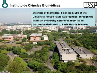 Instituto de Ciências Biomédicas

              Institute of Biomedical Sciences (ICB) of the
              University of São Paulo was founded through the
              Brazilian University Reform of 1969, as an
              Institution dedicated to Basic Health Sciences.
 