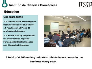 Instituto de Ciências Biomédicas

Education
Undergraduate
ICB teaches basic knowledge on
health sciences for students of
14 Faculties of USP and 21
professional degrees.

ICB also is directly responsible
for two Bachelor degrees:
Fundamental Health Sciences
and Biomedical Sciences.




  A total of 4,500 undergraduate students have classes in the
                            Institute every year.
 