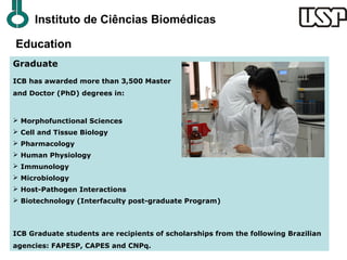 Instituto de Ciências Biomédicas

Education
Graduate
ICB has awarded more than 3,500 Master
and Doctor (PhD) degrees in:



 Morphofunctional Sciences
 Cell and Tissue Biology
 Pharmacology
 Human Physiology
 Immunology
 Microbiology
 Host-Pathogen Interactions
 Biotechnology (Interfaculty post-graduate Program)



ICB Graduate students are recipients of scholarships from the following Brazilian
agencies: FAPESP, CAPES and CNPq.
 