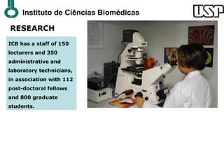 Instituto de Ciências Biomédicas

RESEARCH
ICB has a staff of 150
lecturers and 350
administrative and
laboratory technicians,
in association with 112
post-doctoral fellows
and 800 graduate
students.
 