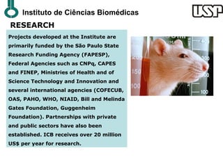 Instituto de Ciências Biomédicas
RESEARCH
Projects developed at the Institute are
primarily funded by the São Paulo State
Research Funding Agency (FAPESP),
Federal Agencies such as CNPq, CAPES
and FINEP, Ministries of Health and of
Science Technology and Innovation and
several international agencies (COFECUB,
OAS, PAHO, WHO, NIAID, Bill and Melinda
Gates Foundation, Guggenheim
Foundation). Partnerships with private
and public sectors have also been
established. ICB receives over 20 million
US$ per year for research.
 