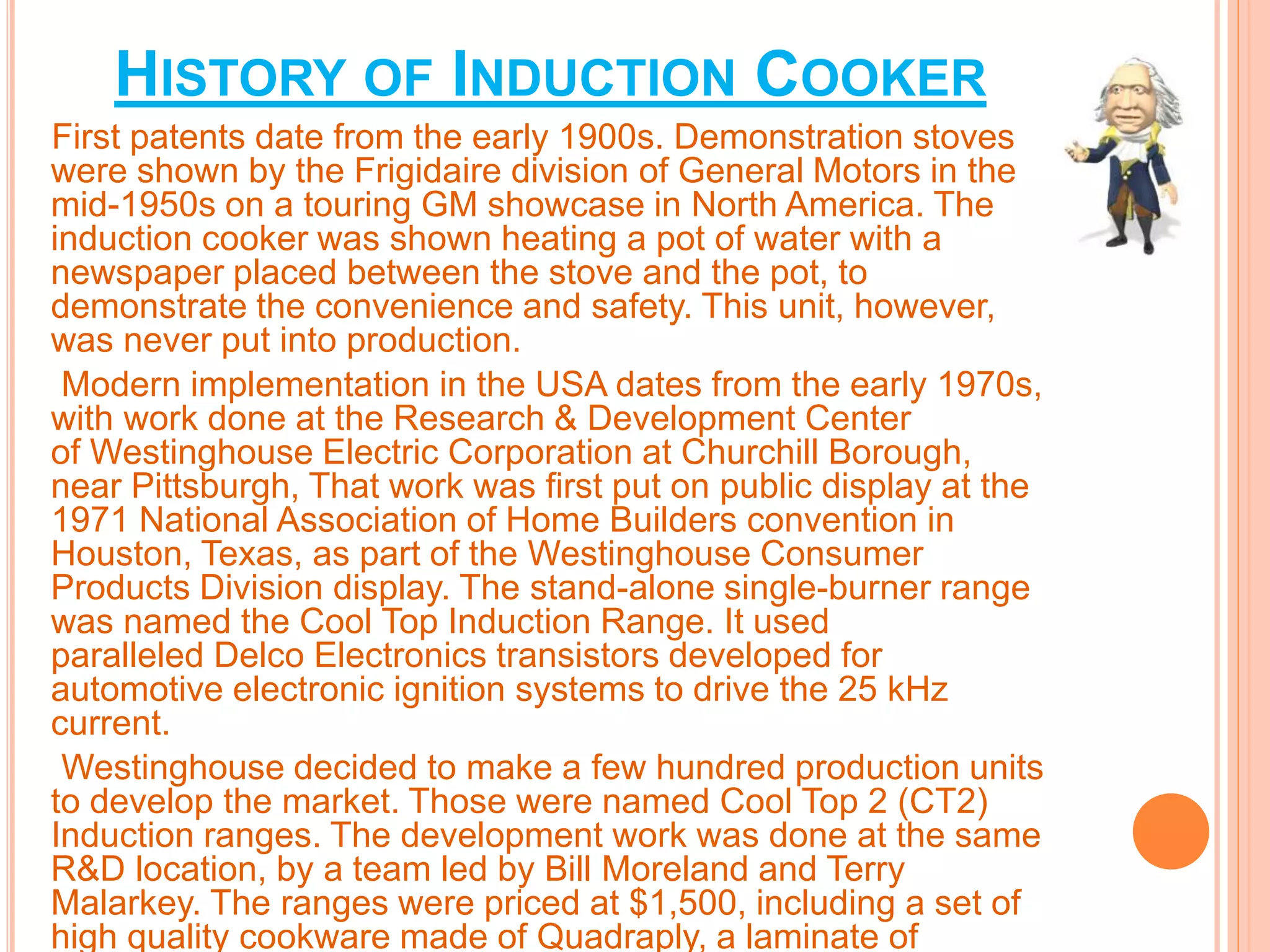 HISTORY OF INDUCTION COOKER 
First patents date from the early 1900s. Demonstration stoves 
were shown by the Frigidaire division of General Motors in the 
mid-1950s on a touring GM showcase in North America. The 
induction cooker was shown heating a pot of water with a 
newspaper placed between the stove and the pot, to 
demonstrate the convenience and safety. This unit, however, 
was never put into production. 
Modern implementation in the USA dates from the early 1970s, 
with work done at the Research & Development Center 
of Westinghouse Electric Corporation at Churchill Borough, 
near Pittsburgh, That work was first put on public display at the 
1971 National Association of Home Builders convention in 
Houston, Texas, as part of the Westinghouse Consumer 
Products Division display. The stand-alone single-burner range 
was named the Cool Top Induction Range. It used 
paralleled Delco Electronics transistors developed for 
automotive electronic ignition systems to drive the 25 kHz 
current. 
Westinghouse decided to make a few hundred production units 
to develop the market. Those were named Cool Top 2 (CT2) 
Induction ranges. The development work was done at the same 
R&D location, by a team led by Bill Moreland and Terry 
Malarkey. The ranges were priced at $1,500, including a set of 
high quality cookware made of Quadraply, a laminate of 
 