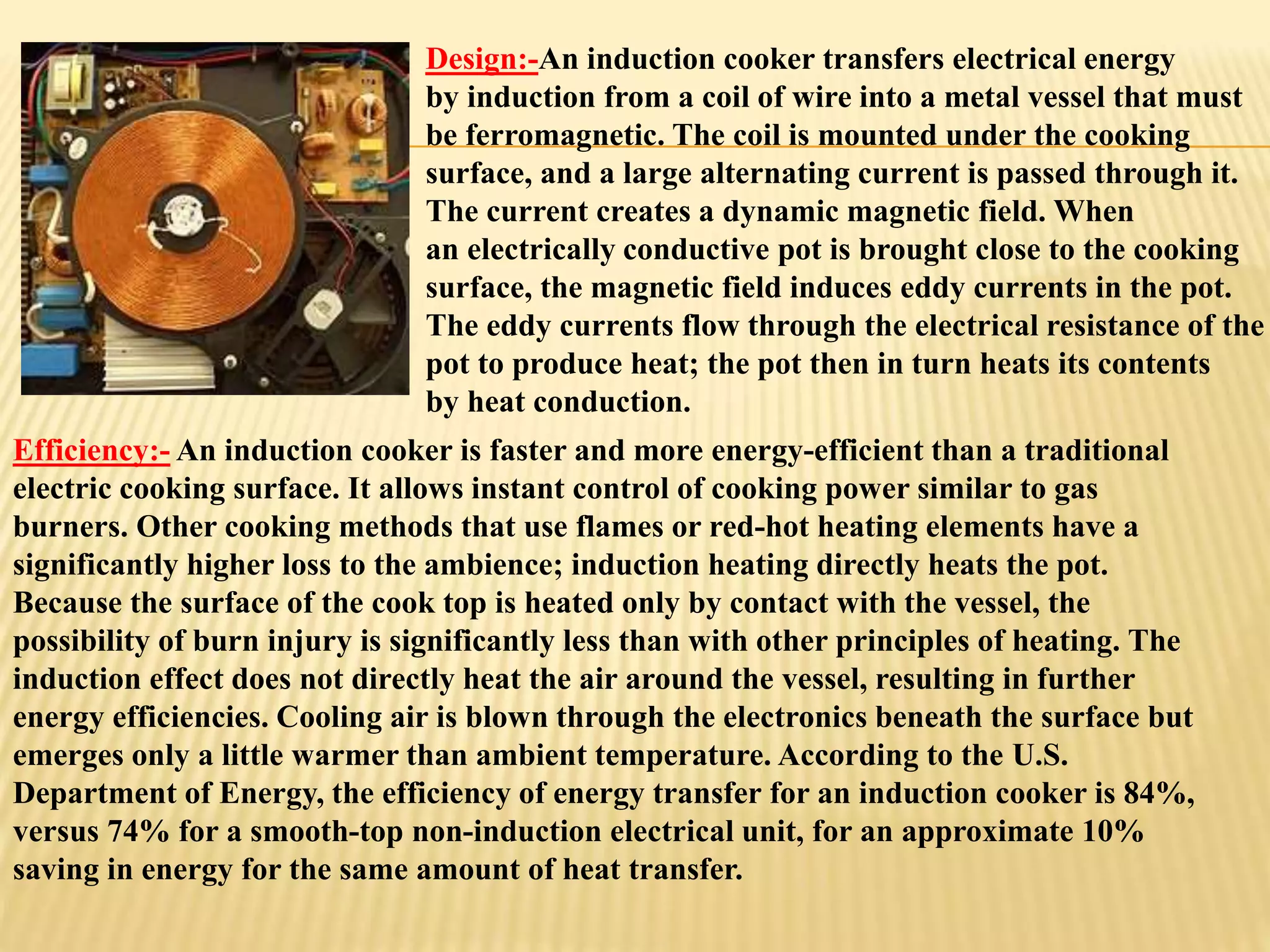 Design:-An induction cooker transfers electrical energy 
by induction from a coil of wire into a metal vessel that must 
be ferromagnetic. The coil is mounted under the cooking 
surface, and a large alternating current is passed through it. 
The current creates a dynamic magnetic field. When 
an electrically conductive pot is brought close to the cooking 
surface, the magnetic field induces eddy currents in the pot. 
The eddy currents flow through the electrical resistance of the 
pot to produce heat; the pot then in turn heats its contents 
by heat conduction. 
Efficiency:- An induction cooker is faster and more energy-efficient than a traditional 
electric cooking surface. It allows instant control of cooking power similar to gas 
burners. Other cooking methods that use flames or red-hot heating elements have a 
significantly higher loss to the ambience; induction heating directly heats the pot. 
Because the surface of the cook top is heated only by contact with the vessel, the 
possibility of burn injury is significantly less than with other principles of heating. The 
induction effect does not directly heat the air around the vessel, resulting in further 
energy efficiencies. Cooling air is blown through the electronics beneath the surface but 
emerges only a little warmer than ambient temperature. According to the U.S. 
Department of Energy, the efficiency of energy transfer for an induction cooker is 84%, 
versus 74% for a smooth-top non-induction electrical unit, for an approximate 10% 
saving in energy for the same amount of heat transfer. 
 