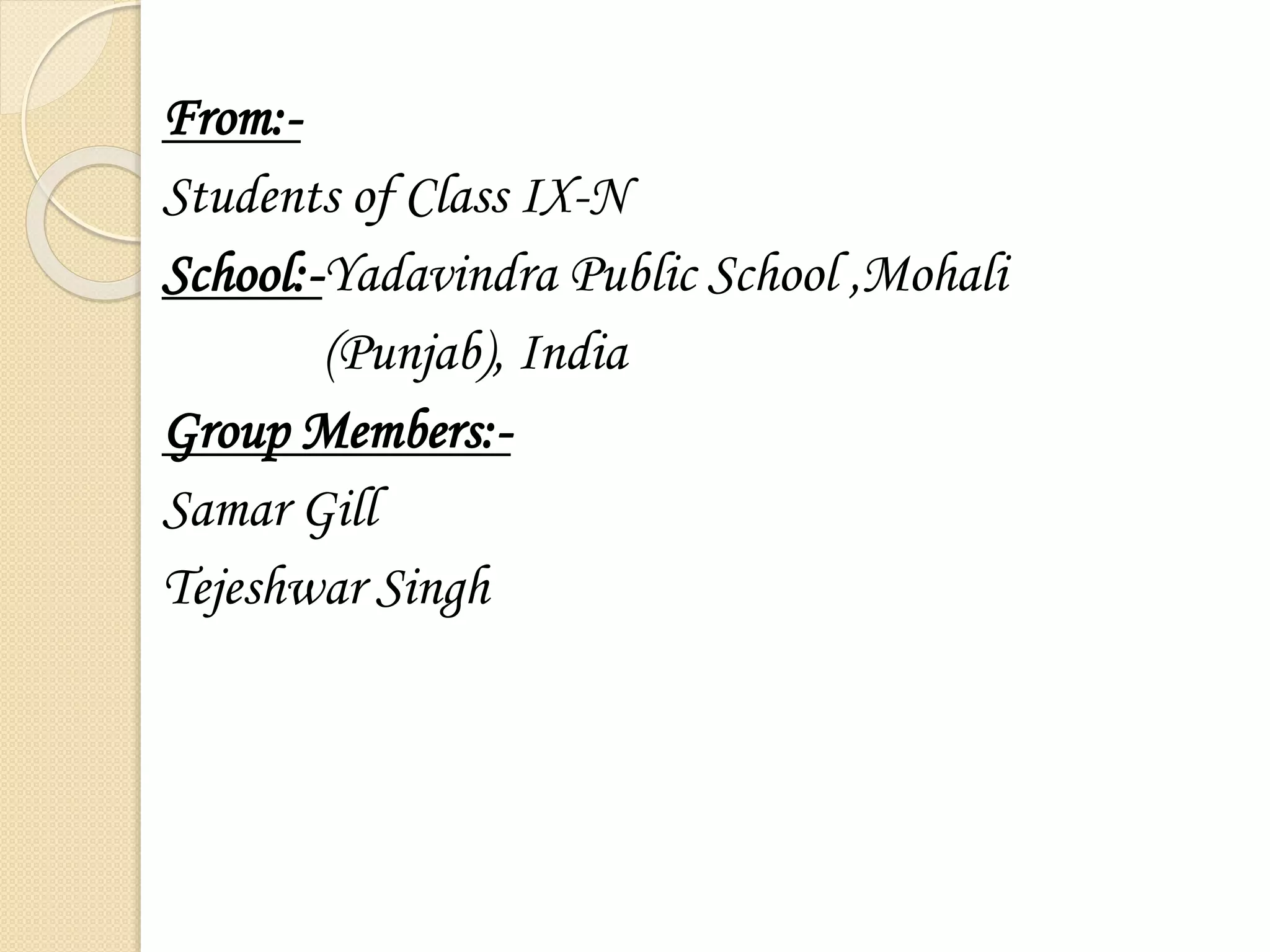 From:- 
Students of Class IX-N 
School:-Yadavindra Public School ,Mohali 
(Punjab), India 
Group Members:- 
Samar Gill 
Tejeshwar Singh 
 