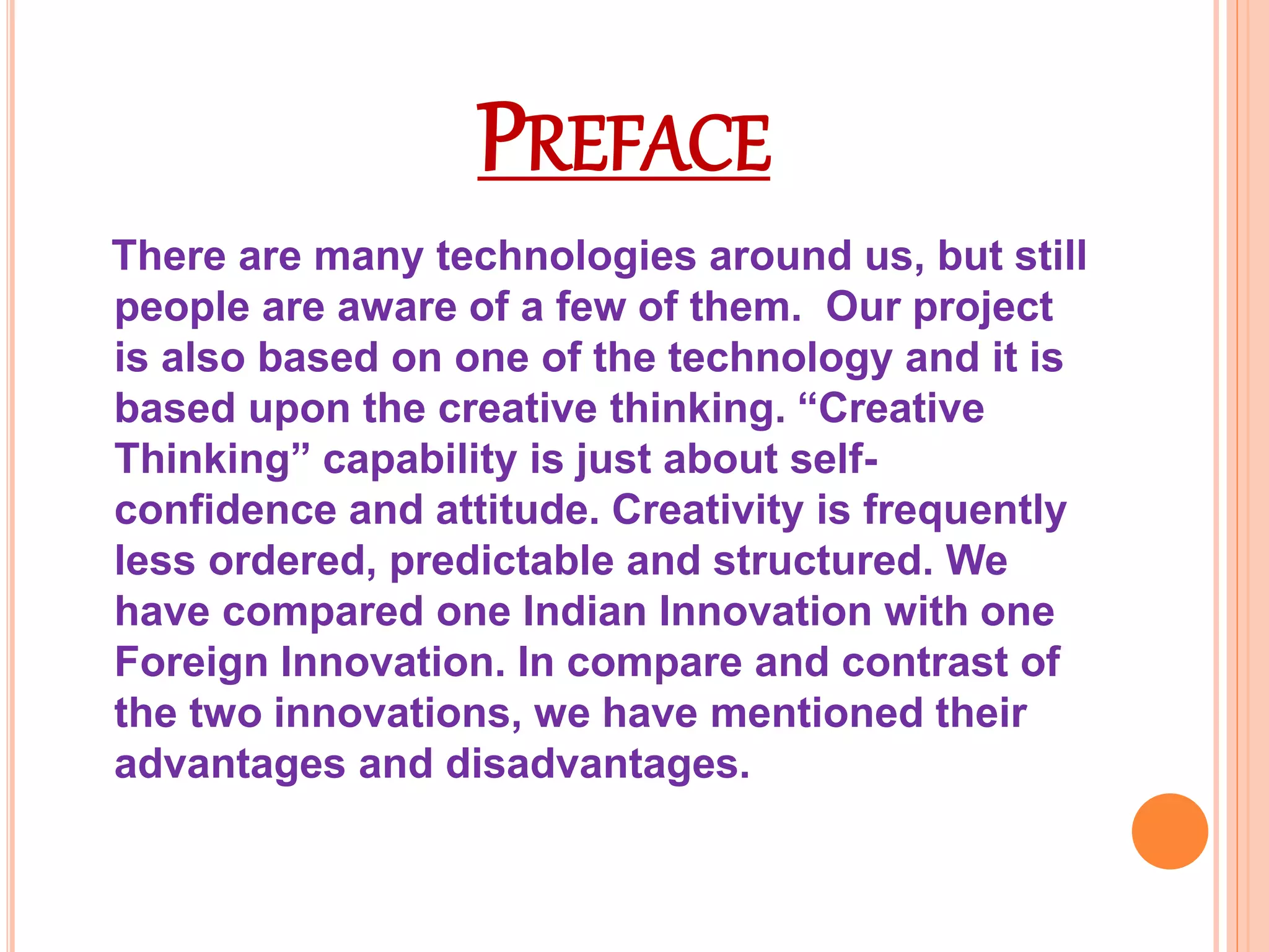 PREFACE 
There are many technologies around us, but still 
people are aware of a few of them. Our project 
is also based on one of the technology and it is 
based upon the creative thinking. “Creative 
Thinking” capability is just about self-confidence 
and attitude. Creativity is frequently 
less ordered, predictable and structured. We 
have compared one Indian Innovation with one 
Foreign Innovation. In compare and contrast of 
the two innovations, we have mentioned their 
advantages and disadvantages. 
 