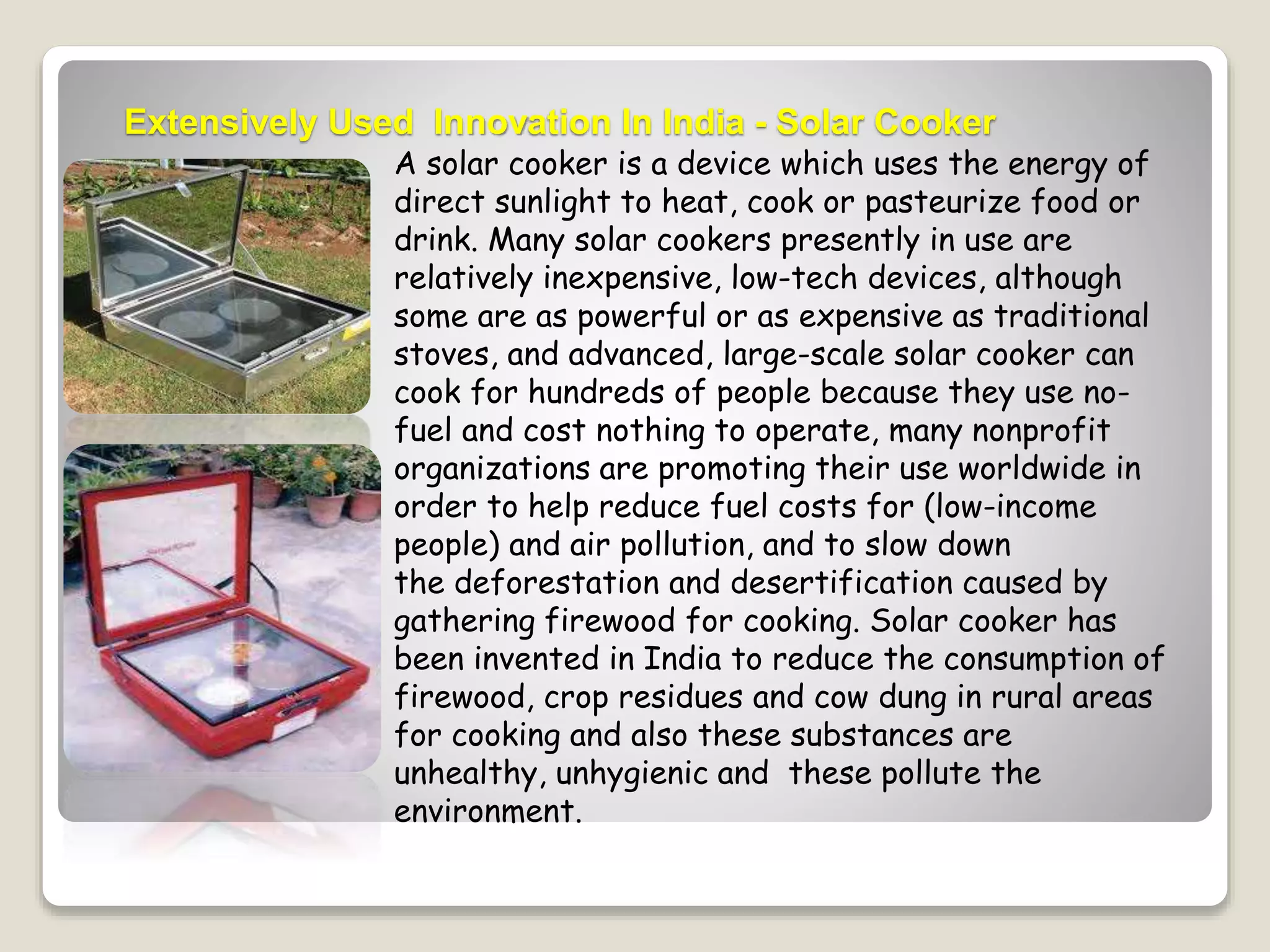Extensively Used Innovation In India - Solar Cooker 
A solar cooker is a device which uses the energy of 
direct sunlight to heat, cook or pasteurize food or 
drink. Many solar cookers presently in use are 
relatively inexpensive, low-tech devices, although 
some are as powerful or as expensive as traditional 
stoves, and advanced, large-scale solar cooker can 
cook for hundreds of people because they use no-fuel 
and cost nothing to operate, many nonprofit 
organizations are promoting their use worldwide in 
order to help reduce fuel costs for (low-income 
people) and air pollution, and to slow down 
the deforestation and desertification caused by 
gathering firewood for cooking. Solar cooker has 
been invented in India to reduce the consumption of 
firewood, crop residues and cow dung in rural areas 
for cooking and also these substances are 
unhealthy, unhygienic and these pollute the 
environment. 
 