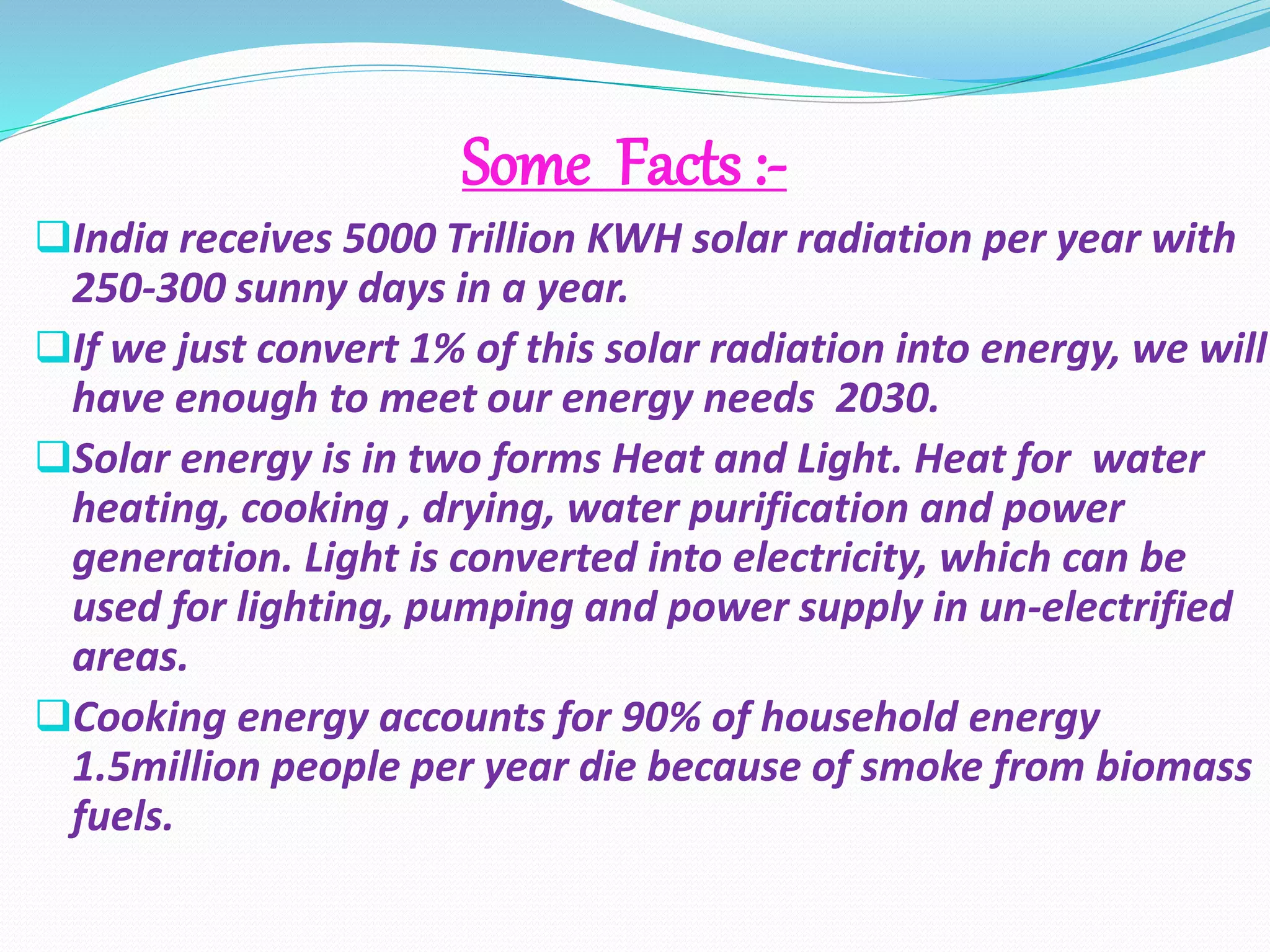 Some Facts :- 
India receives 5000 Trillion KWH solar radiation per year with 
250-300 sunny days in a year. 
If we just convert 1% of this solar radiation into energy, we will 
have enough to meet our energy needs 2030. 
Solar energy is in two forms Heat and Light. Heat for water 
heating, cooking , drying, water purification and power 
generation. Light is converted into electricity, which can be 
used for lighting, pumping and power supply in un-electrified 
areas. 
Cooking energy accounts for 90% of household energy 
1.5million people per year die because of smoke from biomass 
fuels. 
 