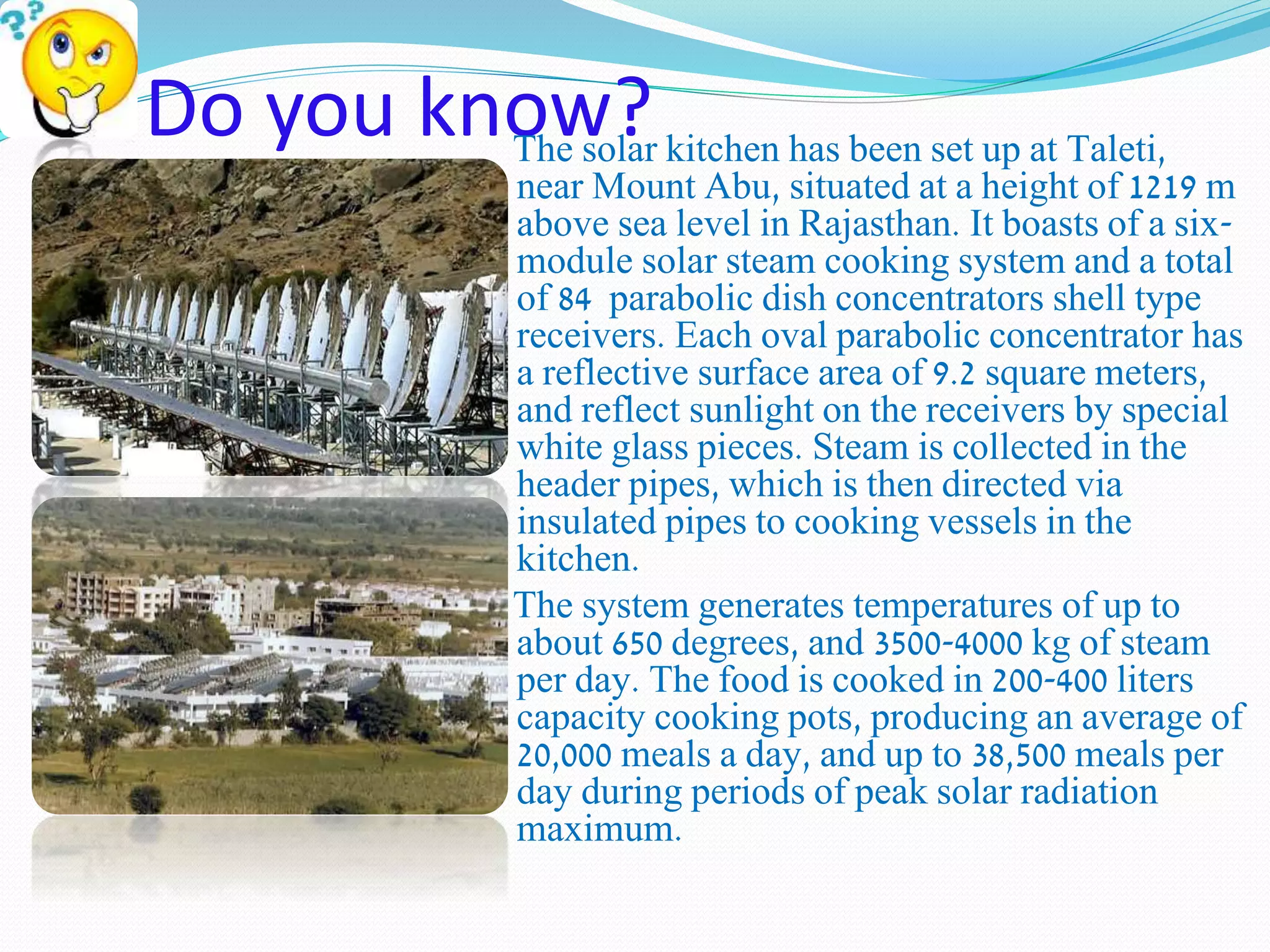 Do you know? The solar kitchen has been set up at Taleti, 
near Mount Abu, situated at a height of 1219 m 
above sea level in Rajasthan. It boasts of a six-module 
solar steam cooking system and a total 
of 84 parabolic dish concentrators shell type 
receivers. Each oval parabolic concentrator has 
a reflective surface area of 9.2 square meters, 
and reflect sunlight on the receivers by special 
white glass pieces. Steam is collected in the 
header pipes, which is then directed via 
insulated pipes to cooking vessels in the 
kitchen. 
The system generates temperatures of up to 
about 650 degrees, and 3500-4000 kg of steam 
per day. The food is cooked in 200-400 liters 
capacity cooking pots, producing an average of 
20,000 meals a day, and up to 38,500 meals per 
day during periods of peak solar radiation 
maximum. 
 