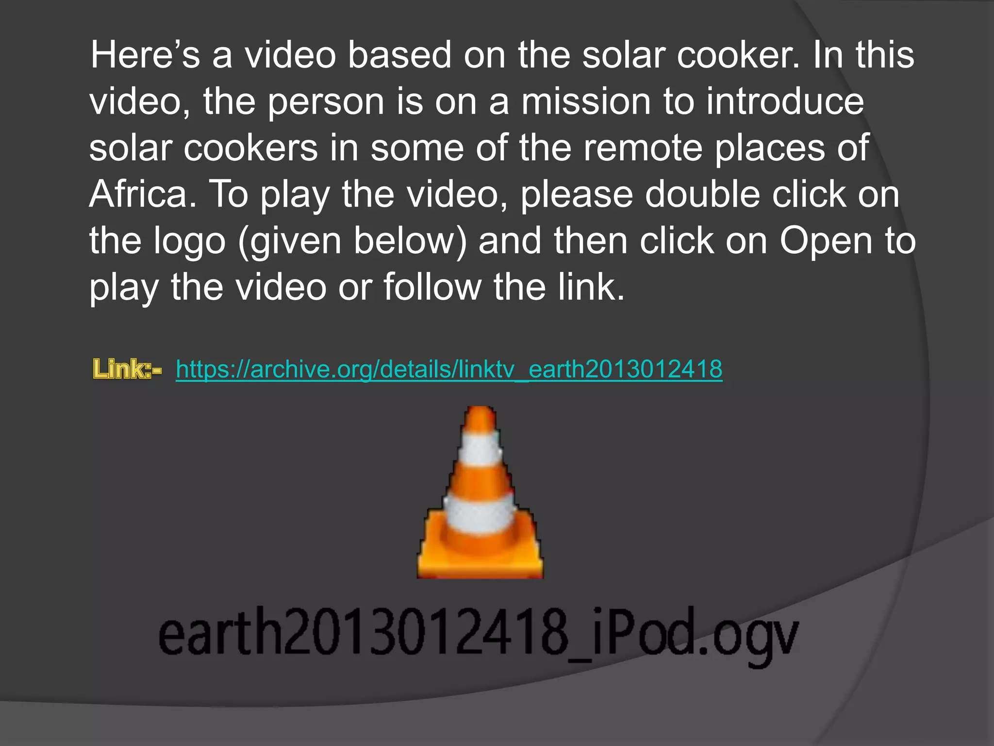 Here’s a video based on the solar cooker. In this 
video, the person is on a mission to introduce 
solar cookers in some of the remote places of 
Africa. To play the video, please double click on 
the logo (given below) and then click on Open to 
play the video or follow the link. 
https://archive.org/details/linktv_earth2013012418 
 