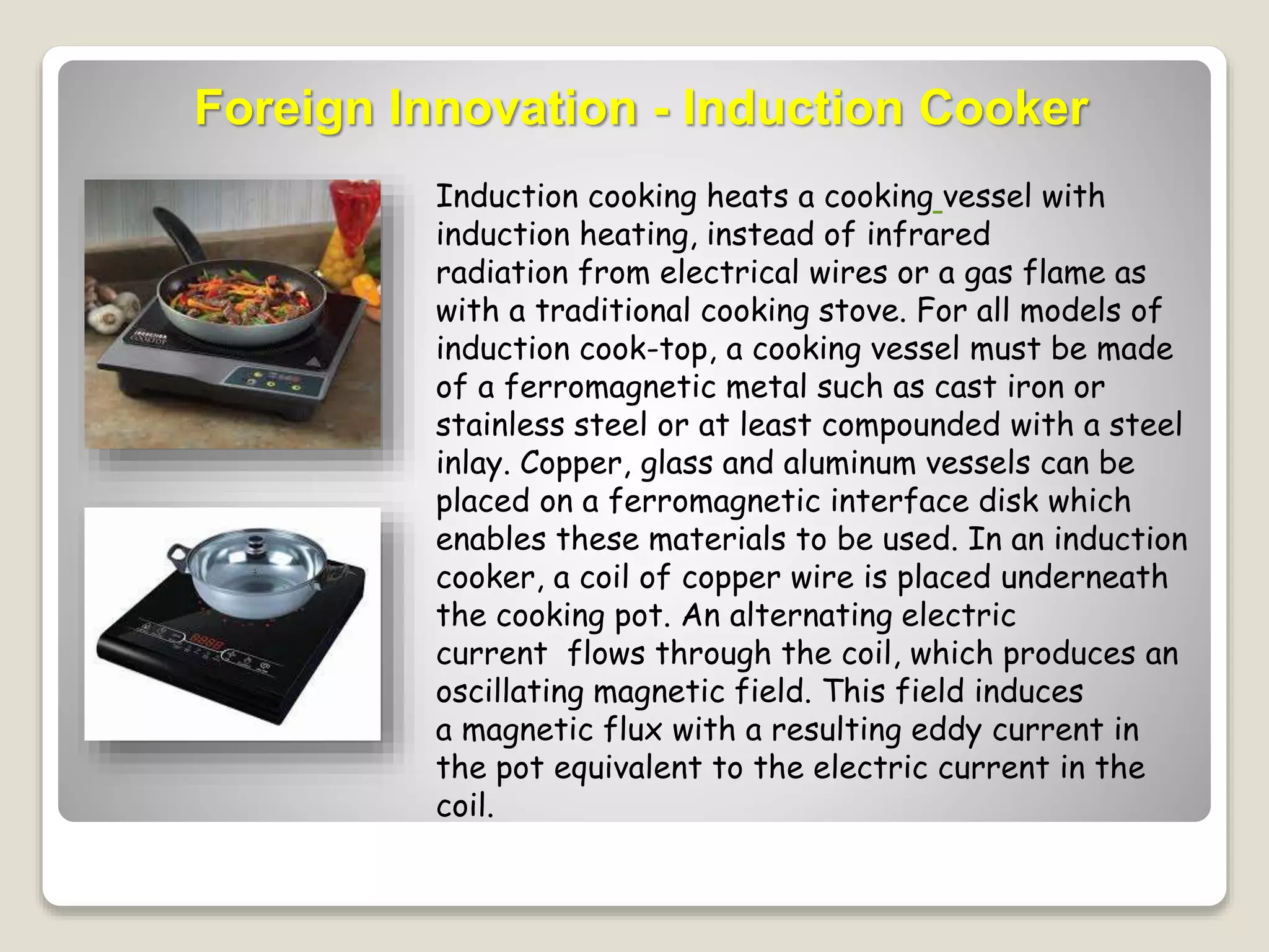 Foreign Innovation - Induction Cooker 
Induction cooking heats a cooking vessel with 
induction heating, instead of infrared 
radiation from electrical wires or a gas flame as 
with a traditional cooking stove. For all models of 
induction cook-top, a cooking vessel must be made 
of a ferromagnetic metal such as cast iron or 
stainless steel or at least compounded with a steel 
inlay. Copper, glass and aluminum vessels can be 
placed on a ferromagnetic interface disk which 
enables these materials to be used. In an induction 
cooker, a coil of copper wire is placed underneath 
the cooking pot. An alternating electric 
current flows through the coil, which produces an 
oscillating magnetic field. This field induces 
a magnetic flux with a resulting eddy current in 
the pot equivalent to the electric current in the 
coil. 
 