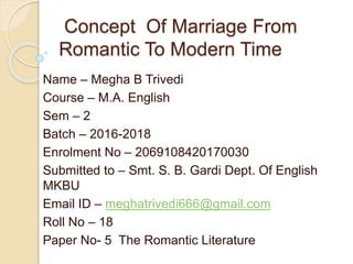 Concept Of Marriage From
Romantic To Modern Time
Name – Megha B Trivedi
Course – M.A. English
Sem – 2
Batch – 2016-2018
Enrolment No – 2069108420170030
Submitted to – Smt. S. B. Gardi Dept. Of English
MKBU
Email ID – meghatrivedi666@gmail.com
Roll No – 18
Paper No- 5 The Romantic Literature
 