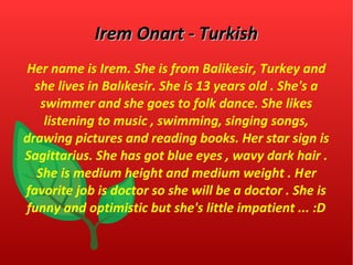 IIrreemm OOnnaarrtt -- TTuurrkkiisshh 
Her name is Irem. She is from Balikesir, Turkey and 
she lives in Balıkesir. She is 13 years old . She's a 
swimmer and she goes to folk dance. She likes 
listening to music , swimming, singing songs, 
drawing pictures and reading books. Her star sign is 
Sagittarius. She has got blue eyes , wavy dark hair . 
She is medium height and medium weight . Her 
favorite job is doctor so she will be a doctor . She is 
funny and optimistic but she's little impatient ... :D 
 