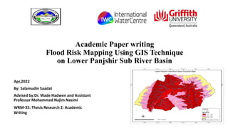 Academic Paper writing
Flood Risk Mapping Using GIS Technique
on Lower Panjshir Sub River Basin
Apr,2022
By: Salamudin Saadat
Advised by:Dr. Wade Hadwen and Assistant
Professor Mohammed Najim Nasimi
WRM-35: Thesis Research 2: Academic
Writing
 