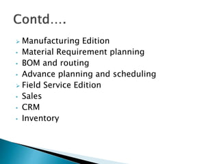  Manufacturing Edition
• Material Requirement planning
• BOM and routing
• Advance planning and scheduling
 Field Service Edition
• Sales
• CRM
• Inventory
 