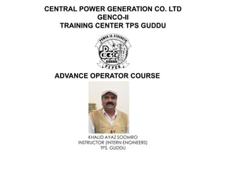 CENTRAL POWER GENERATION CO. LTD
GENCO-II
TRAINING CENTER TPS GUDDU
ADVANCE OPERATOR COURSE
BY
KHALID AYAZ SOOMRO
INSTRUCTOR (INTERN ENGINEERS)
TPS, GUDDU
 