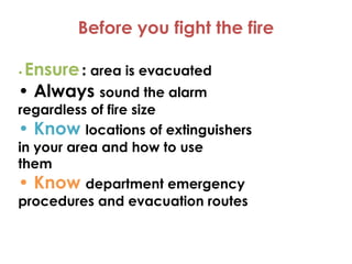 Before you fight the fire
• Ensure: area is evacuated
• Always sound the alarm
regardless of fire size
• Know locations of extinguishers
• Know locations of extinguishers
in your area and how to use
them
• Know department emergency
procedures and evacuation routes
 