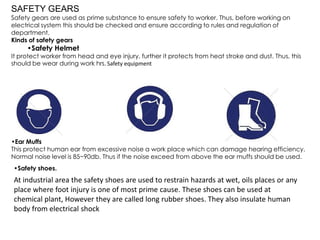 SAFETY GEARS
Safety gears are used as prime substance to ensure safety to worker. Thus, before working on
electrical system this should be checked and ensure according to rules and regulation of
department.
Kinds of safety gears
•Safety Helmet
It protect worker from head and eye injury, further it protects from heat stroke and dust. Thus, this
should be wear during work hrs. Safety equipment
•Ear Muffs
This protect human ear from excessive noise a work place which can damage hearing efficiency.
Normal noise level is 85~90db. Thus if the noise exceed from above the ear muffs should be used.
•Safety shoes.
At industrial area the safety shoes are used to restrain hazards at wet, oils places or any
place where foot injury is one of most prime cause. These shoes can be used at
chemical plant, However they are called long rubber shoes. They also insulate human
body from electrical shock
 