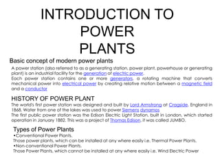 INTRODUCTION TO
POWER
PLANTS
Basic concept of modern power plants
A power station (also referred to as a generating station, power plant, powerhouse or generating
plant) is an industrial facility for the generation of electric power.
Each power station contains one or more generators, a rotating machine that converts
mechanical power into electrical power by creating relative motion between a magnetic field
mechanical power into electrical power by creating relative motion between a magnetic field
and a conductor
HISTORY OF POWER PLANT
The world's first power station was designed and built by Lord Armstrong at Cragside, England in
1868. Water from one of the lakes was used to power Siemens dynamos
The first public power station was the Edison Electric Light Station, built in London, which started
operation in January 1882. This was a project of Thomas Edison, it was called JUMBO.
Types of Power Plants
•Conventional Power Plants.
Those power plants, which can be installed at any where easily i.e. Thermal Power Plants.
•Non-conventional Power Plants.
Those Power Plants, which cannot be installed at any where easily i.e. Wind Electric Power
 